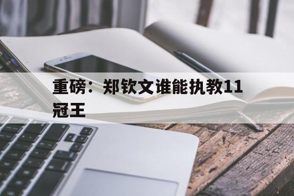 关于重磅：郑钦文谁能执教11冠王的信息|Choice电游捕鱼